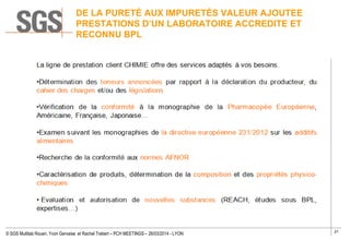 27
© SGS Multilab Rouen, Yvon Gervaise et Rachel Trebert – PCH MEETINGS – 26/03/2014 - LYON
DE LA PURETÉ AUX IMPURETÉS VALEUR AJOUTEE
PRESTATIONS D’UN LABORATOIRE ACCREDITE ET
RECONNU BPL
 