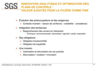 28
© SGS Multilab Rouen, Yvon Gervaise et Rachel Trebert – PCH MEETINGS – 26/03/2014 - LYON
INNOVATION ANALYTIQUE ET OPTIMISATION DES
PLANS DE CONTRÔLE :
VALEUR AJOUTÉE POUR LA FILIÈRE CHIMIE FINE
 Évolution des préoccupations et des exigences
Contexte incertain – besoin de confiance – crédibilité – compétence
 Intégration des tendances
Rapprochement des univers en interaction:
– Chimique / environnemental / alimentaire / agricole / santé / exposition
 Des obligations
Obligation d’autocontrôle
Obligation de traçabilité
 Une mission
Valorisation et sécurisation de vos produits
Sécurisation / mutation / innovation
 