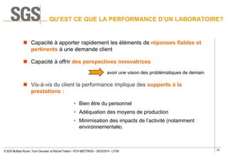 29
© SGS Multilab Rouen, Yvon Gervaise et Rachel Trebert – PCH MEETINGS – 26/03/2014 - LYON
QU’EST CE QUE LA PERFORMANCE D’UN LABORATOIRE?
 Capacité à apporter rapidement les éléments de réponses fiables et
pertinents à une demande client
 Capacité à offrir des perspectives innovatrices
avoir une vision des problématiques de demain
 Vis-à-vis du client la performance implique des supports à la
prestations :
• Bien être du personnel
• Adéquation des moyens de production
• Minimisation des impacts de l’activité (notamment
environnementale)
 
