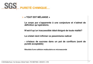 3
© SGS Multilab Rouen, Yvon Gervaise et Rachel Trebert – PCH MEETINGS – 26/03/2014 - LYON
PURETÉ CHIMIQUE…
 « TOUT EST MÉLANGE »
Le corps pur s’apparente à une conjecture et n’admet de
définition qu’opératoire.
N’est-il qu’un inaccessible idéal éloigné de toute réalité?
Le cristal vient infirmer ce pessimisme radical
- cristaux de sucrose dans un pot de confiture (sont de
pureté acceptable)
Résultat d’une collision moléculaire en microseconde
 
