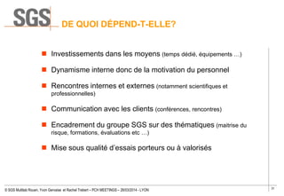 31
© SGS Multilab Rouen, Yvon Gervaise et Rachel Trebert – PCH MEETINGS – 26/03/2014 - LYON
 Investissements dans les moyens (temps dédié, équipements …)
 Dynamisme interne donc de la motivation du personnel
 Rencontres internes et externes (notamment scientifiques et
professionnelles)
 Communication avec les clients (conférences, rencontres)
 Encadrement du groupe SGS sur des thématiques (maitrise du
risque, formations, évaluations etc …)
 Mise sous qualité d’essais porteurs ou à valorisés
DE QUOI DÉPEND-T-ELLE?
 