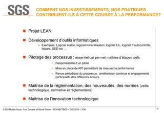 32
© SGS Multilab Rouen, Yvon Gervaise et Rachel Trebert – PCH MEETINGS – 26/03/2014 - LYON
 Projet LEAN
 Développement d’outils informatiques
 Exemples: Logiciel étalon, logiciel minéralisation, logiciel EIL, logiciel d’autocontrôle,
Isiparc, GED etc …
 Pilotage des processus : essentiel car permet maitrise d’étapes clefs:
• Responsabilité d’un pilote
• Mise en place de KPI permettant de mesurer la performance
• Revue périodique du processus : amélioration continue et engagements
participatifs des différents acteurs
 Maitrise de la réglementation, des nouveautés, des normes (veille
technologique, normative et réglementaire)
 Maitrise de l’innovation technologique
COMMENT NOS INVESTISSEMENTS, NOS PRATIQUES
CONTRIBUENT-ILS À CETTE COURSE À LA PERFORMANCE?
 