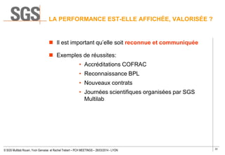 33
© SGS Multilab Rouen, Yvon Gervaise et Rachel Trebert – PCH MEETINGS – 26/03/2014 - LYON
 Il est important qu’elle soit reconnue et communiquée
 Exemples de réussites:
• Accréditations COFRAC
• Reconnaissance BPL
• Nouveaux contrats
• Journées scientifiques organisées par SGS
Multilab
LA PERFORMANCE EST-ELLE AFFICHÉE, VALORISÉE ?
 