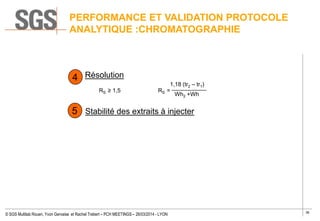 36
© SGS Multilab Rouen, Yvon Gervaise et Rachel Trebert – PCH MEETINGS – 26/03/2014 - LYON
Résolution
RS ≥ 1,5 RS =
Stabilité des extraits à injecter
4
1,18 (tr2 – tr1)
Wh2 +Wh
5
PERFORMANCE ET VALIDATION PROTOCOLE
ANALYTIQUE :CHROMATOGRAPHIE
 