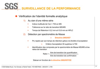 37
© SGS Multilab Rouen, Yvon Gervaise et Rachel Trebert – PCH MEETINGS – 26/03/2014 - LYON
 Vérification de l’identité formelle analytique
1) Au sien d’une même série
 Indice multitude de l’ion > 700 en MS
 Tolérance sur le ratio de transition MS/MS
 Temps de Rétention I 0,2 mm et I 0,6 mm en HPLC
2) Détection par spectrométrie de Masse
 Directive 2002/657
 Pic repère par son temps de rétention grâce à la fenêtre d’acceptation
 Critère d’acceptation SI supérieur à 700
 Identification des composés par le spectromètre de Masse MS/MS et les
ratios de transition
Ratio =
Statuer en fonction de la directive 2002/657/CE
SURVEILLANCE DE LA PERFORMANCE
Aire de transition de quantification
Aire de transition de confirmation
 