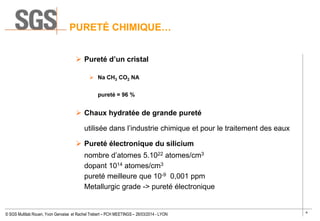 4
© SGS Multilab Rouen, Yvon Gervaise et Rachel Trebert – PCH MEETINGS – 26/03/2014 - LYON
PURETÉ CHIMIQUE…
 Pureté d’un cristal
 Na CH3 CO2 NA
pureté = 96 %
 Chaux hydratée de grande pureté
utilisée dans l’industrie chimique et pour le traitement des eaux
 Pureté électronique du silicium
nombre d’atomes 5.1022 atomes/cm3
dopant 1014 atomes/cm3
pureté meilleure que 10-9 0,001 ppm
Metallurgic grade -> pureté électronique
 