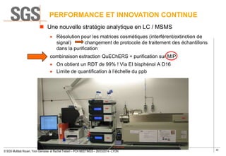 40
© SGS Multilab Rouen, Yvon Gervaise et Rachel Trebert – PCH MEETINGS – 26/03/2014 - LYON
PERFORMANCE ET INNOVATION CONTINUE
 Une nouvelle stratégie analytique en LC / MSMS
Résolution pour les matrices cosmétiques (interférent/extinction de
signal) changement de protocole de traitement des échantillons
dans la purification
combinaison extraction QuEChERS + purification sur MIP
On obtient un RDT de 99% ! Via EI bisphénol A D16
Limite de quantification à l’échelle du ppb
 
