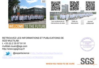 Les conférences et
interventions du labo
Vidéo du
laboratoire
Journal
collaboratif
RETROUVEZ LES INFORMATIONS ET PUBLICATIONS DE
SGS MULTILAB:
t. +33 (0) 2 35 07 91 91
multilab.rouen@sgs.com
http://www.sgsgroup.fr
@expertscience : http://twitter.com/expertscience
https://plus.google.com/104314798300821378250
 