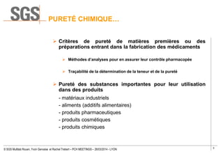 5
© SGS Multilab Rouen, Yvon Gervaise et Rachel Trebert – PCH MEETINGS – 26/03/2014 - LYON
PURETÉ CHIMIQUE…
 Critères de pureté de matières premières ou des
préparations entrant dans la fabrication des médicaments
 Méthodes d’analyses pour en assurer leur contrôle pharmacopée
 Traçabilité de la détermination de la teneur et de la pureté
 Pureté des substances importantes pour leur utilisation
dans des produits
- matériaux industriels
- aliments (additifs alimentaires)
- produits pharmaceutiques
- produits cosmétiques
- produits chimiques
 