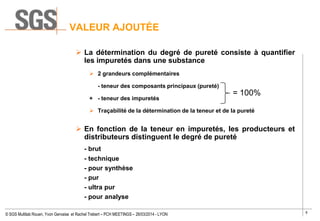 6
© SGS Multilab Rouen, Yvon Gervaise et Rachel Trebert – PCH MEETINGS – 26/03/2014 - LYON
VALEUR AJOUTÉE
 La détermination du degré de pureté consiste à quantifier
les impuretés dans une substance
 2 grandeurs complémentaires
- teneur des composants principaux (pureté)
+ - teneur des impuretés
 Traçabilité de la détermination de la teneur et de la pureté
 En fonction de la teneur en impuretés, les producteurs et
distributeurs distinguent le degré de pureté
- brut
- technique
- pour synthèse
- pur
- ultra pur
- pour analyse
= 100%
 
