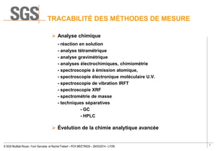 7
© SGS Multilab Rouen, Yvon Gervaise et Rachel Trebert – PCH MEETINGS – 26/03/2014 - LYON
TRACABILITÉ DES MÉTHODES DE MESURE
 Analyse chimique
- réaction en solution
- analyse tétramétrique
- analyse gravimétrique
- analyses électrochimiques, chimiométrie
- spectroscopie à émission atomique,
- spectroscopie électronique moléculaire U.V.
- spectroscopie de vibration IRFT
- spectroscopie XRF
- spectrométrie de masse
- techniques séparatives
- GC
- HPLC
 Évolution de la chimie analytique avancée
 