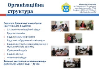 Долинська міська рада
пр. Незалежності 5, м. Долина,
Івано-Франківська обл., 77500
Тел./факс: +380 (3477) 27030 / 35
http://rada.dolyna.info/
Організаційна
структура
Структура Долинської міської ради
налічує всього 8 відділів:
 Загально-організаційний відділ
 Відділ економіки
 Відділ земельних ресурсів
 Відділ містобудування і архітектури
 Відділ інвестицій, енергозбереження і
муніципального розвитку
 Юридичний відділ
 Відділ інспекції
 Фінансовий відділ
Загальна чисельність штатних одиниць
Долинської міської ради – 35 чол.
 