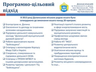 Долинська міська рада
пр. Незалежності 5, м. Долина,
Івано-Франківська обл., 77500
Тел./факс: +380 (3477) 27030 / 35
http://rada.dolyna.info/
Програмно-цільовий
підхід
В 2013 році Долинською міською радою всього було
затверджено до виконання всього понад 20 програм:
 Благоустрою м. Долина.
 Озеленення та догляду за існуючими
зеленими насадженнями.
 Підтримки діяльності комунального
закладу “Долинський муніципальний
духовий оркестр”.
 Роботи краєзнавчого музею
“Бойківщина”.
 Співпраці з волонтерами Корпусу
Миру США в Україні.
 Створення, стимулювання та
підтримки діяльності ОСББ.
 Співпраці з ПРООН-МПВСР та
іншими донорськими організаціями.
 Розвитку туризму і діяльності ТІЦ
“Бойківщина”.
 Реалізації стратегії сталого розвитку
в сфері енергоспоживання міста.
 Підтримки залучення інвестицій та
муніципального розвитку.
 Профілактики шкідливих звичок
серед молоді.
 Роботи КП “ЖЕО”.
 Розвитку центрального
водопостачання міста
 Освітлення міських вулиць та
прибудинкових територій.
 Покращення електропостачання
житлових будинків.
 Розвитку місцевого самоврядування.
Та інші…
 