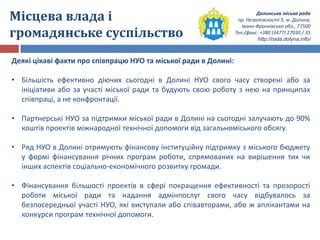 Долинська міська рада
пр. Незалежності 5, м. Долина,
Івано-Франківська обл., 77500
Тел./факс: +380 (3477) 27030 / 35
http://rada.dolyna.info/
Місцева влада і
громадянське суспільство
Деякі цікаві факти про співпрацю НУО та міської ради в Долині:
• Більшість ефективно діючих сьогодні в Долині НУО свого часу створені або за
ініціативи або за участі міської ради та будують свою роботу з нею на принципах
співпраці, а не конфронтації.
• Партнерські НУО за підтримки міської ради в Долині на сьогодні залучають до 90%
коштів проектів міжнародної технічної допомоги від загальноміського обсягу.
• Ряд НУО в Долині отримують фінансову інституційну підтримку з міського бюджету
у формі фінансування річних програм роботи, спрямованих на вирішення тих чи
інших аспектів соціально-економічного розвитку громади.
• Фінансування більшості проектів в сфері покращення ефективності та прозорості
роботи міської ради та надання адмінпослуг свого часу відбувалось за
безпосередньої участі НУО, які виступали або співавторами, або ж аплікантами на
конкурси програм технічної допомоги.
 