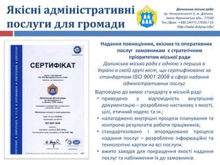Долинська міська рада
пр. Незалежності 5, м. Долина,
Івано-Франківська обл., 77500
Тел./факс: +380 (3477) 27030 / 35
http://rada.dolyna.info/
Якісні адміністративні
послуги для громади
Надання повноцінних, якісних та оперативних
послуг замовникам є стратегічним
пріоритетом міської ради
Долинська міська рада є однією з перших в
Україні в своїй групі міст, що сертифікована за
стандартом ISO 9001:2008 в сфері надання
адміністративних послуг
Відповідно до вимог стандарту в міській раді:
• приведено у відповідність внутрішню
документацію – розроблено настанову з якості,
цілі, етичний кодекс та ін.;
• налагоджено внутрішні процеси планування та
контролю результатів роботи працівників;
• стандартизовано і впорядковано процеси
надання послуг – розроблено інформаційні та
технологічні картки на всі послуги;
• вжито заходів для покращення якості надання
послуг та наближення їх до замовників.
 
