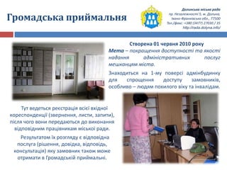 Долинська міська рада
пр. Незалежності 5, м. Долина,
Івано-Франківська обл., 77500
Тел./факс: +380 (3477) 27030 / 35
http://rada.dolyna.info/
Громадська приймальня
Створена 01 червня 2010 року
Мета – покращення доступності та якості
надання адміністративних послуг
мешканцям міста.
Знаходиться на 1-му поверсі адмінбудинку
для спрощення доступу замовників,
особливо – людям похилого віку та інвалідам.
Тут ведеться реєстрація всієї вхідної
кореспонденції (звернення, листи, запити),
після чого вони передаються до виконання
відповідним працівникам міської ради.
Результатом їх розгляду є відповідна
послуга (рішення, довідка, відповідь,
консультація) яку замовник також може
отримати в Громадській приймальні.
 