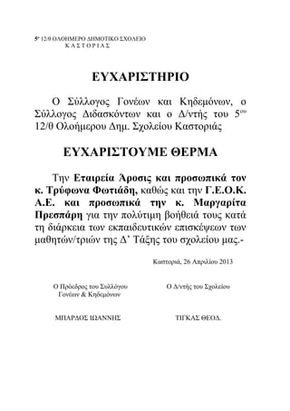 5ο
12/θ ΟΛΟΗΜΕΡΟ ΔΗΜΟΤΙΚΟ ΣΧΟΛΕΙΟ
Κ Α Σ Τ Ο Ρ Ι Α Σ
ΕΥΧΑΡΙΣΤΗΡΙΟ
Ο Σύλλογος Γονέων και Κηδεμόνων, ο
Σύλλογος Διδασκόντων και ο Δ/ντής του 5ου
12/θ Ολοήμερου Δημ. Σχολείου Καστοριάς
ΕΥΧΑΡΙΣΤΟΥΜΕ ΘΕΡΜΑ
Την Εταιρεία Άροσις και προσωπικά τον
κ. Τρύφωνα Φωτιάδη, καθώς και την Γ.Ε.Ο.Κ.
Α.Ε. και προσωπικά την κ. Μαργαρίτα
Πρεσπάρη για την πολύτιμη βοήθειά τους κατά
τη διάρκεια των εκπαιδευτικών επισκέψεων των
μαθητών/τριών της Δ’ Τάξης του σχολείου μας.-
Καστοριά, 26 Απριλίου 2013
Ο Πρόεδρος του Συλλόγου Ο Δ/ντής του Σχολείου
Γονέων & Κηδεμόνων
ΜΠΑΡΔΟΣ ΙΩΑΝΝΗΣ ΤΙΓΚΑΣ ΘΕΟΔ.
 