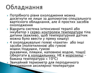  Потрібного рівня охолодження можна
досягнути не лише за допомогою спеціального
вартісного обладнання, але й простих засобів
охолодження
 Відкрита система інтенсивної терапії або
інкубатор з серво-контролем температури тіла
дитини (важливо, щоб температурний датчик
можна було ввести у пряму кишку)
 4 охолоджувальні гелеві «пакети» або інші
засоби [поліетиленові або гумові
мішки/подушки, гумові
рукавички, пляшки, наповнені водою, тощо]
(зберігати в холодильнику, НЕ в морозилці –
бажана температура 10 С)
 Звичайний термометр для періодичного
вимірювання аксилярної температури
 