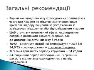  Вирішення щодо початку охолодження приймається
черговим лікарем на підставі зазначених вище
критеріїв відбору пацієнтів за узгодженням із
завідувачем відділення або відповідальним лікарем
 Щоб отримати позитивний ефект, охолодження
потрібно розпочати якомога скоріше, але
до досягнення дитиною віку 6 годин
 Мета – досягнути потрібної температури тіла(33,0-
34,0 С) новонародженого протягом 1 години
 Загальна тривалість періоду втручання – 84 годин
 84-годинний період охолодження і зігрівання
рахують від початку охолодження, а не від
народження
 