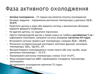  Активне охолодження – 72 години від моменту початку охолодження.
 Основне завдання – підтримання ректальної температури у діапазоні 33,0-
34,0 С
 Помістити дитину у кувез або відкриту систему з виключеним обігрівом;
відкрити дверцята інкубатора.
 Не вдягати дитину, не защипати підгузники.
 Увести температурний датчик у пряму кишку на глибину щонайменше 5 см і
зафіксувати пластиром; залишати на місці упродовж наступних 84 годин.
 Встановити сигнали тривоги для температури з межами 33,0 - 34,0 С.
 Розпочати інструментальний моніторинг життєвих функцій: аксилярна
температура, SpO2, ЧД,ЧСС, АТ.
 Використовувати охолоджувальні гелеві пакети або інші засоби, якщо
ректальна температура > 35,5 С.
 Підтримувати ректальну температуру у межах 33,0-34,0 С.
 Якщо використовується ШВЛ, підтримувати стандартну температуру
зволожувача.
 Не припиняти охолодження протягом 72 годин
 Проведено в 100.0%
 