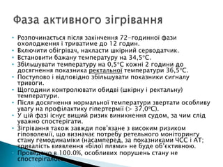 • Розпочинається після закінчення 72-годинної фази
охолодження і триватиме до 12 годин.
• Включити обігрівач, накласти шкірний серводатчик.
• Встановити бажану температуру на 34,5 С.
• Збільшувати температуру на 0,5 С кожні 2 години до
досягнення показника ректальної температури 36,5 С.
• Поступово і відповідно збільшувати показники сигналу
тривоги.
• Щогодини контролювати обидві (шкірну і ректальну)
температури.
• Після досягнення нормальної температури звертати особливу
увагу на профілактику гіпертермії (> 37,0 С).
• У цій фазі існує вищий ризик виникнення судом, за чим слід
уважно спостерігати.
• Зігрівання також завжди пов’язане з високим ризиком
гіповолемії, що визначає потребу ретельного моніторингу
стану гемодинаміки (насамперед, за показниками ЧСС і АТ;
тривалість виявлення «білої плями» не буде об’єктивною.
• Проведено в 100.0%, особливих порушень стану не
спостерігалось
 