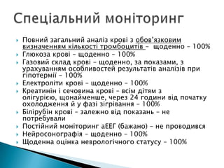  Повний загальний аналіз крові з обов’язковим
визначенням кількості тромбоцитів – щоденно – 100%
 Глюкоза крові – щоденно – 100%
 Газовий склад крові – щоденно, за показами, з
урахуванням особливостей результатів аналізів при
гіпотермії – 100%
 Електроліти крові – щоденно – 100%
 Креатинін і сечовина крові – всім дітям з
олігурією, щонайменше, через 24 години від початку
охолодження й у фазі зігрівання – 100%
 Білірубін крові – залежно від показань – не
потребували
 Постійний моніторинг аЕЕГ (бажано) – не проводився
 Нейросонографія – щоденно – 100%
 Щоденна оцінка неврологічного статусу – 100%
 