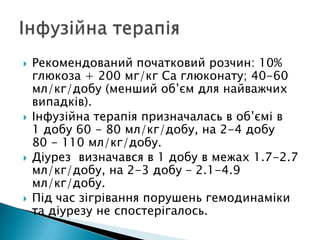  Рекомендований початковий розчин: 10%
глюкоза + 200 мг/кг Са глюконату; 40-60
мл/кг/добу (менший об’єм для найважчих
випадків).
 Інфузійна терапія призначалась в об’ємі в
1 добу 60 - 80 мл/кг/добу, на 2-4 добу
80 - 110 мл/кг/добу.
 Діурез визначався в 1 добу в межах 1.7-2.7
мл/кг/добу, на 2-3 добу – 2.1-4.9
мл/кг/добу.
 Під час зігрівання порушень гемодинаміки
та діурезу не спостерігалось.
 