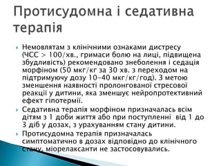  Немовлятам з клінічними ознаками дистресу
(ЧСС > 100/хв., гримаси болю на лиці, підвищена
збудливість) рекомендовано знеболення і седація
морфіном (50 мкг/кг за 30 хв. з переходом на
підтримуючу дозу 10-40 мкг/кг/год). З метою
зменшення наявності пролонгованої стресової
реакції у дитини, яка зменшує нейропротективний
ефект гіпотермії.
 Седативна терапія морфіном призначалась всім
дітям з 1 доби життя або при поступленні від 1 до
3 діб у дозах, з урахуванням стану дитини.
 Протисудомна терапія призначалась
симптоматично в дозах відповідно до клінічного
стану, міорелаксанти не застосовувались.
 