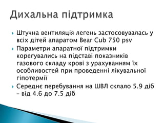  Штучна вентиляція легень застосовувалась у
всіх дітей апаратом Bear Cub 750 psv
 Параметри апаратної підтримки
корегувались на підставі показників
газового складу крові з урахуванням їх
особливостей при проведенні лікувальної
гіпотермії
 Середнє перебування на ШВЛ склало 5.9 діб
– від 4.6 до 7.5 діб
 