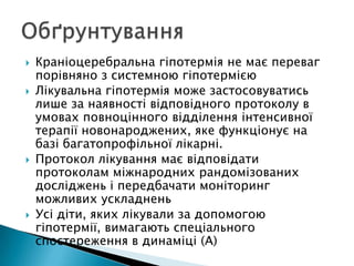  Краніоцеребральна гіпотермія не має переваг
порівняно з системною гіпотермією
 Лікувальна гіпотермія може застосовуватись
лише за наявності відповідного протоколу в
умовах повноцінного відділення інтенсивної
терапії новонароджених, яке функціонує на
базі багатопрофільної лікарні.
 Протокол лікування має відповідати
протоколам міжнародних рандомізованих
досліджень і передбачати моніторинг
можливих ускладнень
 Усі діти, яких лікували за допомогою
гіпотермії, вимагають спеціального
спостереження в динаміці (A)
 