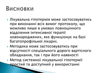  Лікувальна гіпотермія може застосовуватись
при виконанні всіх вимог протоколу, що
можливо лише в умовах повноцінного
відділення інтенсивної терапії
новонароджених, яке функціонує на базі
багатопрофільної лікарні.
 Методика може застосовуватись при
відсутності спеціального дорого вартісного
обладнання, так і при його наявності
 Метод системної лікувальної гіпотермії
простий та доступний у використанні
 