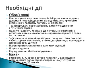  Обов’язкові
 Консультувати персонал закладів І-ІІ рівня щодо надання
допомоги новонародженим, які відповідають критеріям
включення у програму лікувальної гіпотермії
 Транспортувати новонароджену дитину у відділення
інтенсивної терапії
 Оцінити наявність показань до лікувальної гіпотермії і
розпочати активне охолодження протягом перших 6 годин
життя дитини
 Забезпечити належний моніторинг стану життєвих функцій і
лабораторних показників, а також документацію процедури в
історії хвороби дитини
 Підтримувати стан життєво важливих функцій
 Лікувати судоми
 Коригувати метаболічні порушення
 Бажані
 Визначити КЛС крові з артерії пуповини у разі надання
реанімаційної допомоги новонародженому з терміном
гестації понад 35 тижнів
 