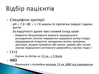  Специфічні критерії
◦ рН 7,0 і ВЕ > (-16 ммоль/л) протягом першої години
життя
◦ За відсутності даних про газовий склад крові
 Наявність безсумнівного важкого акушерського
ускладнення (значне порушення серцевого ритму плода;
відшарування плаценти; випадання петель пуповини;
дистоція; розрив пуповини або матки; травма або гостре
значне порушення системного кровообігу у матері тощо )
 І (+)
 Оцінка за Апґар на 10 хв. 5 балів
 АБО
 Реанімація з потребою мінімум 10 хв. ШВЛ від народження
 