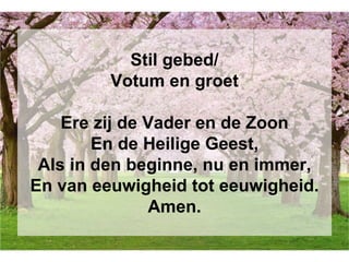 Stil gebed/
Votum en groet
Ere zij de Vader en de Zoon
En de Heilige Geest,
Als in den beginne, nu en immer,
En van eeuwigheid tot eeuwigheid.
Amen.
 