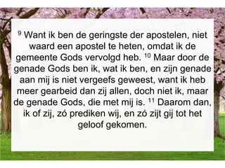 9 Want ik ben de geringste der apostelen, niet
waard een apostel te heten, omdat ik de
gemeente Gods vervolgd heb. 10 Maar door de
genade Gods ben ik, wat ik ben, en zijn genade
aan mij is niet vergeefs geweest, want ik heb
meer gearbeid dan zij allen, doch niet ik, maar
de genade Gods, die met mij is. 11 Daarom dan,
ik of zij, zó prediken wij, en zó zijt gij tot het
geloof gekomen.
 