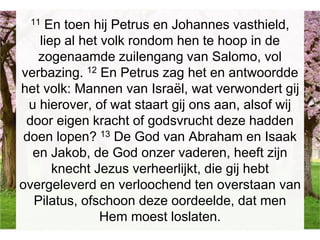 11 En toen hij Petrus en Johannes vasthield,
liep al het volk rondom hen te hoop in de
zogenaamde zuilengang van Salomo, vol
verbazing. 12 En Petrus zag het en antwoordde
het volk: Mannen van Israël, wat verwondert gij
u hierover, of wat staart gij ons aan, alsof wij
door eigen kracht of godsvrucht deze hadden
doen lopen? 13 De God van Abraham en Isaak
en Jakob, de God onzer vaderen, heeft zijn
knecht Jezus verheerlijkt, die gij hebt
overgeleverd en verloochend ten overstaan van
Pilatus, ofschoon deze oordeelde, dat men
Hem moest loslaten.
 