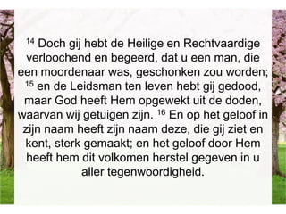 14 Doch gij hebt de Heilige en Rechtvaardige
verloochend en begeerd, dat u een man, die
een moordenaar was, geschonken zou worden;
15 en de Leidsman ten leven hebt gij gedood,
maar God heeft Hem opgewekt uit de doden,
waarvan wij getuigen zijn. 16 En op het geloof in
zijn naam heeft zijn naam deze, die gij ziet en
kent, sterk gemaakt; en het geloof door Hem
heeft hem dit volkomen herstel gegeven in u
aller tegenwoordigheid.
 