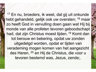 17 En nu, broeders, ik weet, dat gij uit onkunde
hebt gehandeld, gelijk ook uw oversten; 18 maar
zo heeft God in vervulling doen gaan wat Hij bij
monde van alle profeten tevoren geboodschapt
had, dat zijn Christus moest lijden.19 Komt dan
tot berouw en bekering, opdat uw zonden
uitgedelgd worden, opdat er tijden van
verademing mogen komen van het aangezicht
des Heren, 20 en Hij de Christus, die voor u
tevoren bestemd was, Jezus, zende;.
 