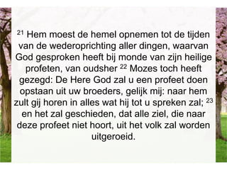 21 Hem moest de hemel opnemen tot de tijden
van de wederoprichting aller dingen, waarvan
God gesproken heeft bij monde van zijn heilige
profeten, van oudsher 22 Mozes toch heeft
gezegd: De Here God zal u een profeet doen
opstaan uit uw broeders, gelijk mij: naar hem
zult gij horen in alles wat hij tot u spreken zal; 23
en het zal geschieden, dat alle ziel, die naar
deze profeet niet hoort, uit het volk zal worden
uitgeroeid.
 