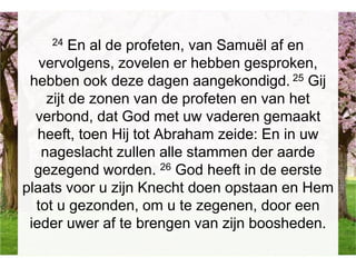 24 En al de profeten, van Samuël af en
vervolgens, zovelen er hebben gesproken,
hebben ook deze dagen aangekondigd. 25 Gij
zijt de zonen van de profeten en van het
verbond, dat God met uw vaderen gemaakt
heeft, toen Hij tot Abraham zeide: En in uw
nageslacht zullen alle stammen der aarde
gezegend worden. 26 God heeft in de eerste
plaats voor u zijn Knecht doen opstaan en Hem
tot u gezonden, om u te zegenen, door een
ieder uwer af te brengen van zijn boosheden.
 