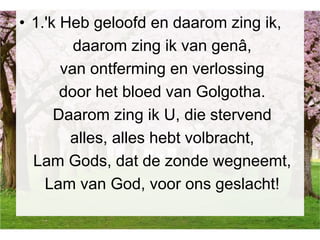 • 1.'k Heb geloofd en daarom zing ik,
daarom zing ik van genâ,
van ontferming en verlossing
door het bloed van Golgotha.
Daarom zing ik U, die stervend
alles, alles hebt volbracht,
Lam Gods, dat de zonde wegneemt,
Lam van God, voor ons geslacht!
 