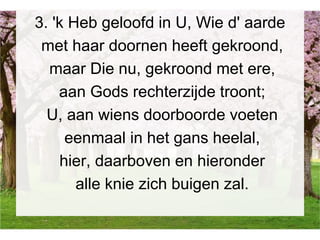 3. 'k Heb geloofd in U, Wie d' aarde
met haar doornen heeft gekroond,
maar Die nu, gekroond met ere,
aan Gods rechterzijde troont;
U, aan wiens doorboorde voeten
eenmaal in het gans heelal,
hier, daarboven en hieronder
alle knie zich buigen zal.
 