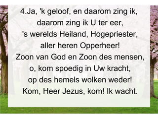 4.Ja, 'k geloof, en daarom zing ik,
daarom zing ik U ter eer,
's werelds Heiland, Hogepriester,
aller heren Opperheer!
Zoon van God en Zoon des mensen,
o, kom spoedig in Uw kracht,
op des hemels wolken weder!
Kom, Heer Jezus, kom! Ik wacht.
 