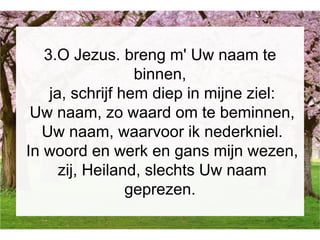 3.O Jezus. breng m' Uw naam te
binnen,
ja, schrijf hem diep in mijne ziel:
Uw naam, zo waard om te beminnen,
Uw naam, waarvoor ik nederkniel.
In woord en werk en gans mijn wezen,
zij, Heiland, slechts Uw naam
geprezen.
 
