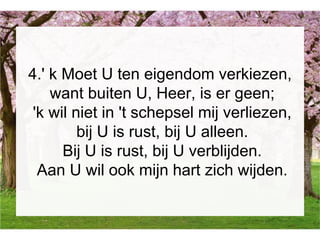 4.' k Moet U ten eigendom verkiezen,
want buiten U, Heer, is er geen;
'k wil niet in 't schepsel mij verliezen,
bij U is rust, bij U alleen.
Bij U is rust, bij U verblijden.
Aan U wil ook mijn hart zich wijden.
 