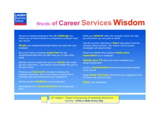 Words           of Career Services Wisdom
Secure an assignment/project that will challenge you            Build your network within the company which can help
where you can demonstrate to a prospective employer what        you and which you can pass to others
you can do
                                                                Use the summer internship to learn more about ‘how the
Scope your assignment/project before you start with your        company does business’, the ‘culture’ and of course
employer                                                        investigate ‘job opportunities’

Be sure to have a company supervisor for the                    Check out whether the company meets your
assignment/project who can also help you in many other          expectation as an employer
ways
                                                                Update your CV when you have completed your
Identify a senior or peer who can be a mentor (this could       assignment/project
be your supervisor) – and advisor more broadly than just on
the job in hand                                                 Act as a representative and promote the best interests
                                                                of the School
Produce your best work and seek to impress the
employer remember, this is more about a mutual trial or         Keep Career Services informed of your progress and let
extended interview than gaining work experience                 us know if we can be of help
Ask for and give feedback to your supervisor                    Enjoy your experience
Demonstrate your resourcefulness and strong work
ethic



                                J-P ‘wisdom’: ‘Output’ is the key way of expressing what you’re
                                              learning – write a slide every day
 