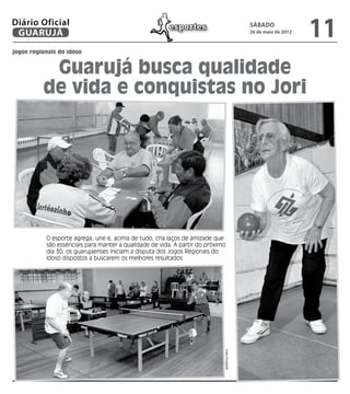 Diário Oficial
 GUARUJÁ
                                                        esportes                                sábado
                                                                                                26 de maio de 2012
                                                                                                                     11
jogos regionais do idoso


           Guarujá busca qualidade
          de vida e conquistas no Jori




           O esporte agrega, une e, acima de tudo, cria laços de amizade que
           são essenciais para manter a qualidade de vida. A partir do próximo
           dia 30, os guarujaenses iniciam a disputa dos Jogos Regionais do
           Idoso dispostos a buscarem os melhores resultados
                                                                             Fotos Divulgação
 