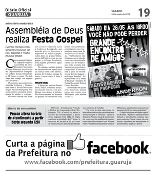 Diário Oficial
 GUARUJÁ
                                                                                                                                  sábado
                                                                                                                                  26 de maio de 2012
                                                                                                                                                                    19
ministério madureira




                                                                                                                                                                                      Divulgação
Assembléia de Deus
realiza Festa Gospel
Evento contará com                   dos cantores Kedima Leite           jovem com problemas
                                     e Anderson Kawaguchi, que           psicológicos para tra-
atrações musicais de                 levarão para o Encontro o           tamento numa casa de
rap, pagode e muita                  repertório da música gospel.        recuperação da baixa-
música gospel                        Além disso, os grupos Mensa-        da. “Infelizmente não




C
                                     geiros da Profecia, com seu rap     tínhamos outra solução
           om o apoio da Prefeitu-   gospel, e o Grupo Excelência,       a não ser encaminha-la
           ra, a Igreja Evangélica   com pagode, prometem agitar         a uma casa de recupera-
           Assembléia de Deus        o público.                          ção, onde a mesma terá
           Ministério Madureira          Na ocasião, também poderá       tratamento psicológico
(Campo Guarujá), por meio do         ser encontrado um espaço para       e espiritual. Contamos
seu Departamento de Evangelis-       as crianças com cama elástica,      com a ajuda de voluntá-
mo Urbano Social, realiza hoje,      piscina de bolinha, entrega de      rios de diversos lugares e
às 18 horas, o evento “Em todo       doces e muito mais. A festa é       aceitamos doações”, diz
tempo ama o amigo, e na angústia     gratuita.                           o presidente do Campo
nasce um irmão”.                                                         de Guarujá e ministro do
   O encontro, que acontece na       Projeto social                      Evangelho, pastor Robson
Avenida Atlântica – Enseada             A Igreja, por meio do Projeto    Correa Barcellar.
(em frente à Escola Municipal        Deus, realiza trabalhos sociais,        Interessados em ajudar
Sérgio Pereira Rodrigues), tem       auxiliando pessoas com pro-         com donativos podem
como objetivo mostrar a impor-       blemas com drogas e bebidas.        entrar em contato com
tância de ajudar o próximo.          Na última semana, os diretores      Wellington pelo telefone
   O evento contará com show         do projeto encaminharam uma         7824-1112.




  direito do consumidor                                  O Procon – Fundação de Proteção       suas jornadas de trabalho.                300 pessoas, atendimentos esses que não
                                                      e Defesa do Consumidor (Rua Wa-              “De cerca de dois meses para cá,      passavam de 80 em meses anteriores”.
                                                      shington, 719 – Centro) vai alterar o    nossos funcionários vêm encerrando suas      O órgão inicia suas atividades a partir
    Procon altera horário                             horário de funcionamento, a partir       atividades após as 19 horas”, explica o   das 8 horas. “Apenas o estabelecimento

   de atendimento a partir                            desta segunda-feira (28). O órgão
                                                      encerrará as atividades às 17 horas. A
                                                                                               diretor do Procon. Ainda de acordo com
                                                                                               ele, os serviços de atendimento aumen-
                                                                                                                                         fechará, o atendimento continua para
                                                                                                                                         quem estiver no Procon. Assim, encerra-
     desta segunda (28)                               mudança no horário se dá por conta
                                                      de os funcionários estarem excedendo
                                                                                               taram consideravelmente nos últimos
                                                                                               meses. “Atendemos diariamente cerca de
                                                                                                                                         remos o expediente até terminarmos os
                                                                                                                                         atendimentos”.explica o diretor.




Curta a página
da Prefeitura no
                       www.facebook.com/prefeitura.guaruja
 