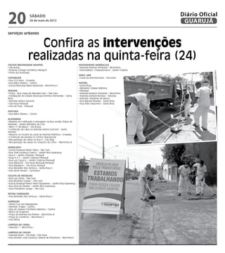 20                   sábado
                     26 de maio de 2012
                                                                                                                     Diário Oficial
                                                                                                                      GUARUJÁ
serviços urbanos


                       Confira as intervenções
                    realizadas na quinta-feira (24)
Coleta Mecanizada Equipes                                            Escavadeira Hidráulica
 Vila Áurea                                                           Avenida Antenor Pimentel – Morrinhos
 Rodovia Cônego Domênico Rangoni                                      AvenidaAssis Chateaubriand – Jardim Virgínia




                                                                                                                                 Fotos Dayanna de Cas
 Forte dos Andradas
                                                                     Drag Line
Capinação                                                             Canal da Avenida Brasil – Vila Edna
 Rua Ciro Alves - Enseada
 Rua Mário Ribeiro – Centro                                          Patrol
 Escola Muncipal Maria Aparecida – Morrinhos II                       Santa Rosa
                                                                      Balneário Cidade Atlântica




                                                                                                                                       tro
Roçada                                                                Perequê
 Praça – Rua Joana de Menezes Faro – Pae Cara                         Avenida Antenor Pimentel – Morrinhos
 Imediações do Estádio Municipal Antônio Fernandes – Santa            Avenida General Rondon – Astúrias
Rosa                                                                  Avenida Adhemar de Barros
 Avenida Santos Dumont                                                Rua Manoel Penelas – Santa Rosa
 Vila Nova Perequê                                                    Rua Atílio Gelsomini – Santa Rosa
 Orla da Praia - Perequê

Pintura
 Rua Mário Ribeiro – Centro

Alvenaria
 Reparos em infiltração e drenagem na Rua Jordão Otávio de
Azevedo - Jardim Monteiro da Cruz
 Beco 17 de Março – Vila Áurea
 Confecção de caixa na Avenida Santos Dumont – Santo
Antônio
 Reparos na mureta do canal da Avenida Atlântica – Enseada
 Confecção de tampas no Centro Operacional
 Recuperação de caixas na Rua 2 – Vila Zilda
 Recuperação de caixas no Conjunto do CDHU – Morrinhos III

Hidrojato
 Escola Estadual Pastor Paiva – Pae Cará
 Rua José Lourenço Guerra – Jardim Boa Esperança
 Rua 4 – Jardim Cidamar/ Perequê
 Ruas 6 e 7 – Jardim Cidamar/Perequê
 Rua Luiz Capucci – Jardim Cidamar/Perequê
 Rua Maimoré – Vila Nova Perequê/Perequê
 Rua Madalena – Vila Nova Perequê
 Rua Benedito Boa Ventura – Santa Rosa II
 Rua Santo Amaro - Cachoeira

Coleta de resíduos
 Rua Luiz Gama – Pae Cará
 Rua Monteiro Lobato – Pae Cará
 Escola Estadual Pastor Paiva Figueiredo – Jardim Boa Esperança
 Rua Vital de Oliveira – Jardim Boa Esperança
 Rua Presidente Vargas – Pae Cara

Retro/Caminhão
 Rua Benedito Boa Ventura – Santa Rosa II

Varrição
 Santa Cruz dos Navegantes
 Avenida Puglisi - Centro
 Alça do Viaduto Floriberto Mariano – Centro
 Morro do Engenho
 Praça da Avenida Eva Pereira – Morrinhos III
 Praça do Comércio – Morrinhos II
 Vila Selma

Limpeza de Canal
 Avenida 1 – Morrinhos I

Limpeza de Caixas
 Avenida Brasil – Vila Zilda / Vila Edna
 Rua Dionísio José Lourenço [lateral da Policlínica] – Morrinhos I
 