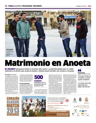 14 Domingo 26 mayo 2013 M
SOLIDARIDAD CON LA INFANCIA
Más de 500.000 meriendas
para niños de toda España
Estadio Santiago Bernabéu
Real Madrid C.F. vs Juventus F.C.
Domingo 9 de Junio
HAZTE SOCIO DEL CLUB MARCA
Y PARTICIPA EN EL SORTEO
DE 100 ENTRADAS DOBLES
www.clubmarca.com
CORAZÓN
CLASSIC
MATCH
2013VERACRUZ
Ya a la venta en:
www.realmadrid.com/fundacion
En las taquillas del estadio desde el 3 de junio
hasta agotar localidades.
PRECIO DE LAS ENTRADAS: 5€, 10€, 15€
Fútbol Liga BBVA• Real Sociedad - Real Madrid
A. MUXIKA
Matrimonio en AnoetaEL COLISEO blanquiazul estará a reventar esta noche • La plantilla grabó ayer un vídeo
pidiendo a la afición que acuda al estadio • Markel quiere brindar una victoria a la grada
Óscar Badallo • San Sebastián
Los jugadores realistas son
conscientes de la importan-
cia que tendrá esta noche el
apoyo de su afición y por ello
estasemanahanllevadoaca-
bo varias iniciativas hacia
ellos. Primero, el jueves, con
la colaboración de un patro-
cinador, Griezmann, Ansote-
gi, Prieto, José Angel y Vela se
tomaron unas cervezas con
una cuadrilla de amigos que
ganó un concurso.
El viernes fue el día de los
mensajes de motivación. Por
la mañana, la plantilla grabó
unvideopidiendoquetodoel
mundovayaaAnoetayporla
tardelosjugadoresquetienen
cuentas en redes sociales es-
cribieron frases de ánimo.
Se espera ambientazo
Los seguidores realistas res-
ponderánacudiendoestatar-
de a las 18.30 horas a Anoeta
para recibir al equipo y des-
pués,justoantesdelpitidoini-
cial,haráunmosaicoparadar
colorido al estadio blanquia-
zul ante la visita blanca.
Anoeta podría presentar
hoy su mejor entrada de la
temporada, al quedar tan só-
lo unas 500 localidades en la
taquilla. Hasta la fecha, los
29.855 espectadores que acu-
dieron en el partido frente al
Barcelonasonlamejorafluen-
cia al estadio, con los 28.097
del día del Valencia como se-
gunda mejor marca.
El jugarse la Champions,
nada más y nada menos, ser
elrivalelRealMadridsondos
atractivos grandísimos para
buscar el lleno, pero también
lo son las medidas especiales
el club txuriurdin tomó para
larectafinaldeLiga,sacando
a la venta un bono para la se-
gundavuelta,otroparalastres
últimas jornadas y situando
entre50y90euroslosprecios
de las entradas para hoy.
Markel Bergara espera que
el Real Madrid salga hoy a
Anoetaunpocorelajadoycree
que habrá un ambientazo en
Anoeta. “Estamos ante dos
partidosdelosmásimportan-
tesdelosúltimosaños,losafi-
cionados llevan días desean-
doquellegueelencuentrodel
Madrid para verlo. Creo que
Anoetavaaexplotaryvamos
a ganar”, señaló
“Creo que Anoeta va
a explotar y vamos
a ganar al Madrid”
Markel Bergara
Jugador de la Real Sociedad“
“La afición lleva días
esperando que
llegue este partido”
localidades
quedaban ayer en
las taquillas para el
partido de hoy
500
BUEN AMBIENTE
Los jugadores de
la Real han pasado
estos días
espoleando a la
afición.
 